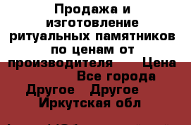 Продажа и изготовление ритуальных памятников по ценам от производителя!!! › Цена ­ 5 000 - Все города Другое » Другое   . Иркутская обл.